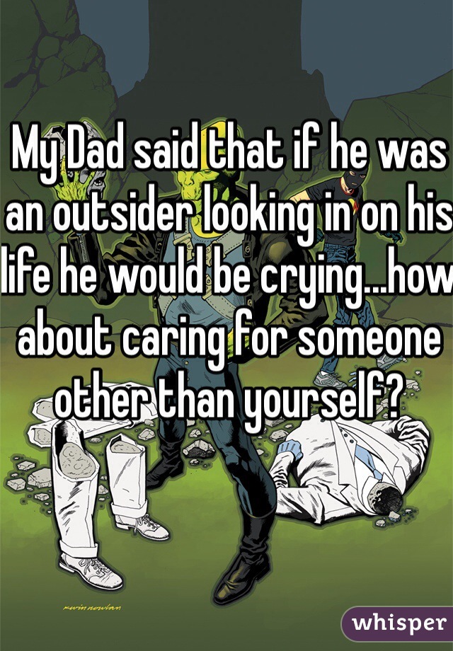 My Dad said that if he was an outsider looking in on his life he would be crying...how about caring for someone other than yourself? 