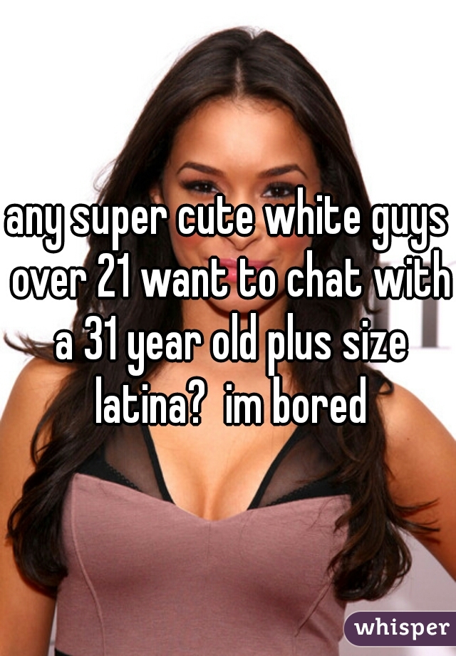 any super cute white guys over 21 want to chat with a 31 year old plus size latina?  im bored