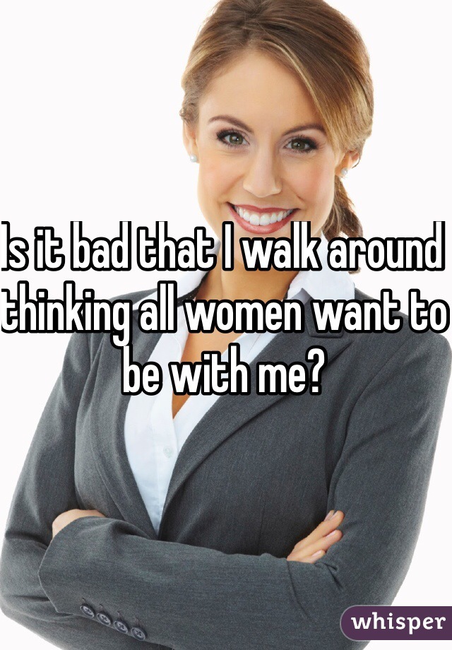 Is it bad that I walk around thinking all women want to be with me?
