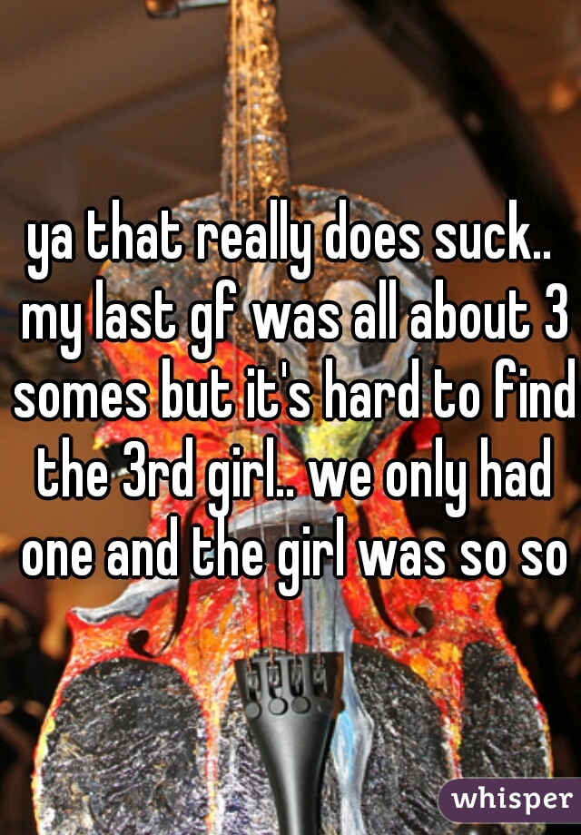 ya that really does suck.. my last gf was all about 3 somes but it's hard to find the 3rd girl.. we only had one and the girl was so so