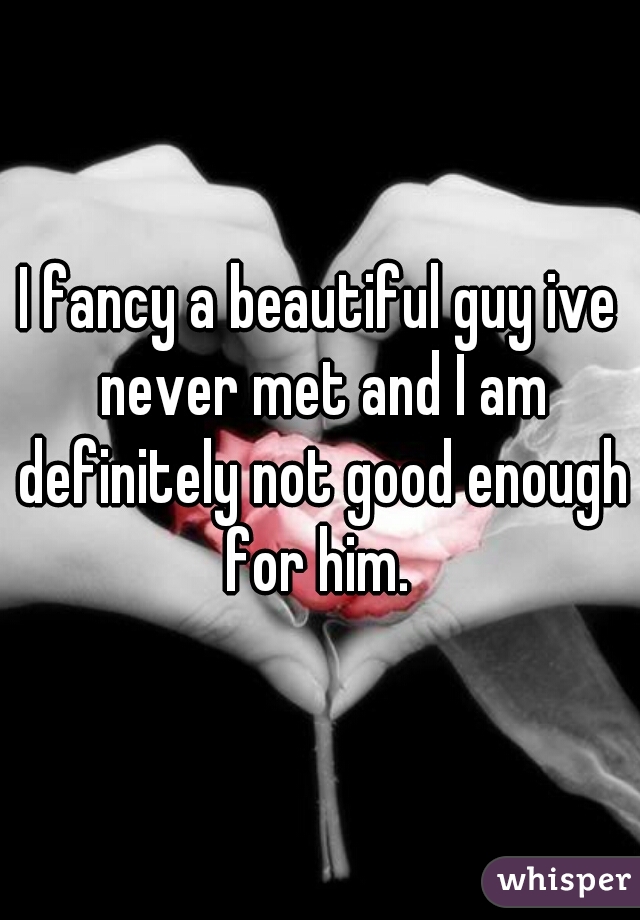 I fancy a beautiful guy ive never met and I am definitely not good enough for him. 