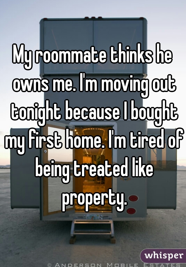 My roommate thinks he owns me. I'm moving out tonight because I bought my first home. I'm tired of being treated like property.