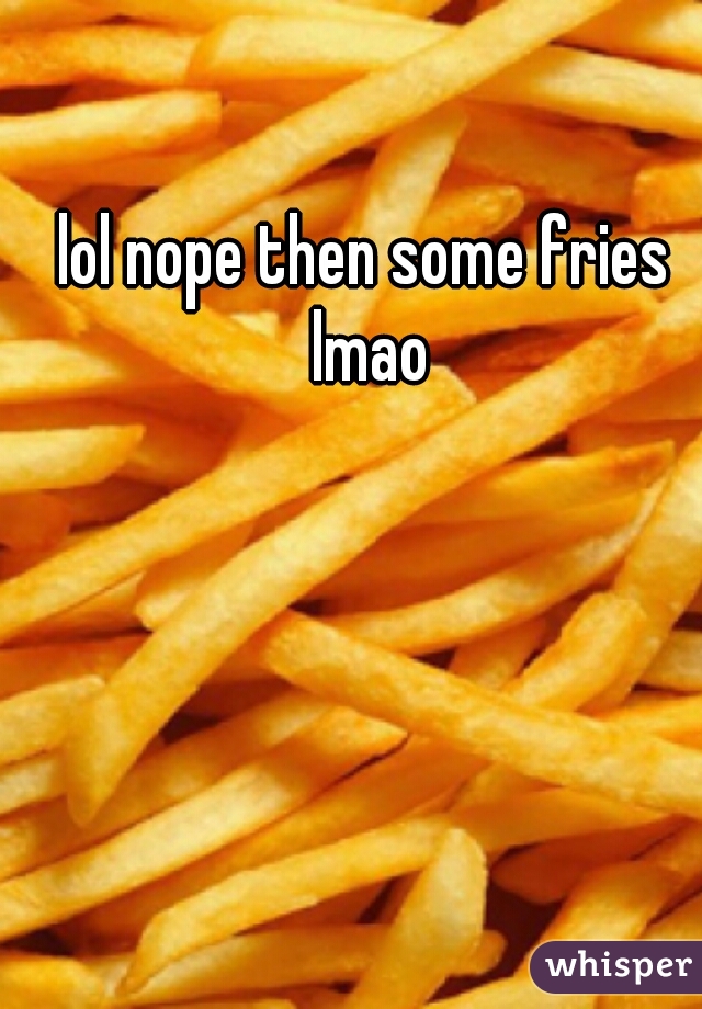 lol nope then some fries lmao