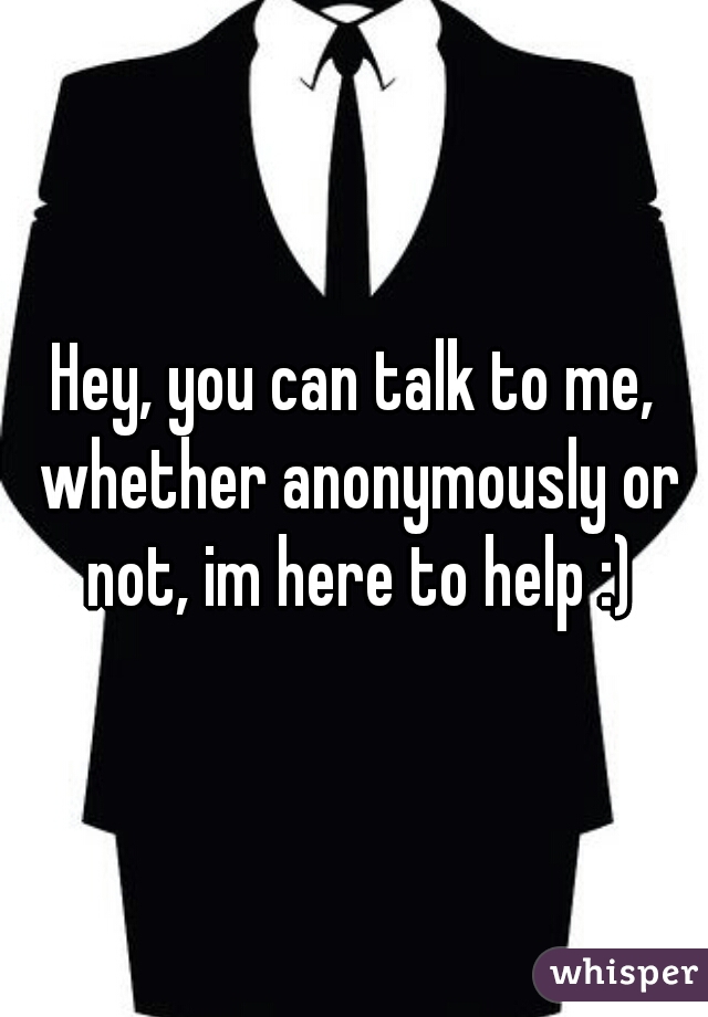 Hey, you can talk to me, whether anonymously or not, im here to help :)