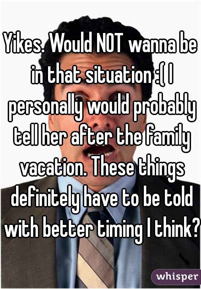 Yikes. Would NOT wanna be in that situation :( I personally would probably tell her after the family vacation. These things definitely have to be told with better timing I think? 