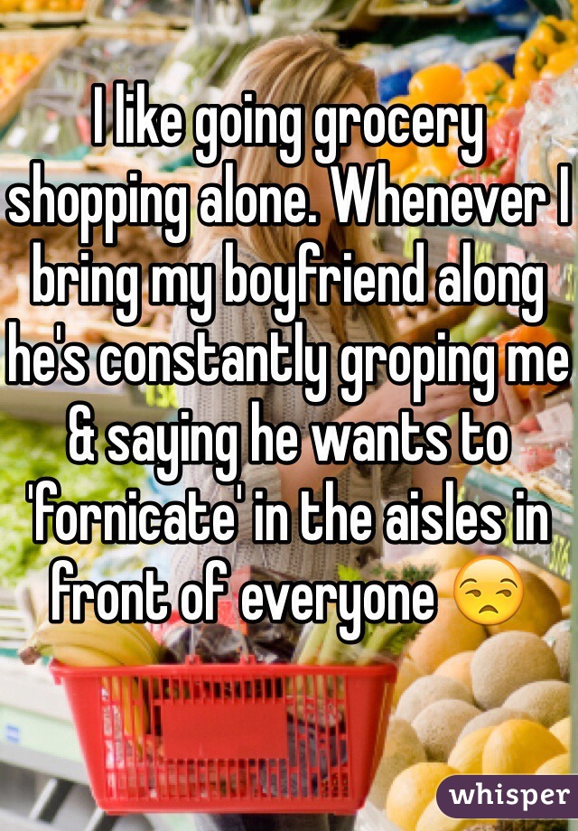 
I like going grocery shopping alone. Whenever I bring my boyfriend along he's constantly groping me & saying he wants to 'fornicate' in the aisles in front of everyone 😒