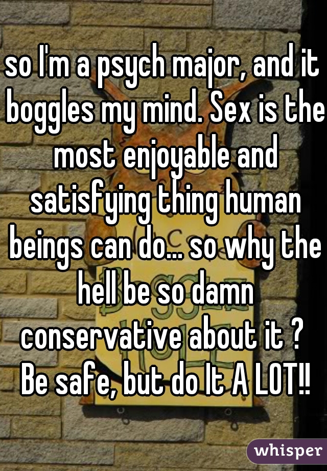 so I'm a psych major, and it boggles my mind. Sex is the most enjoyable and satisfying thing human beings can do... so why the hell be so damn conservative about it ?  Be safe, but do It A LOT!!