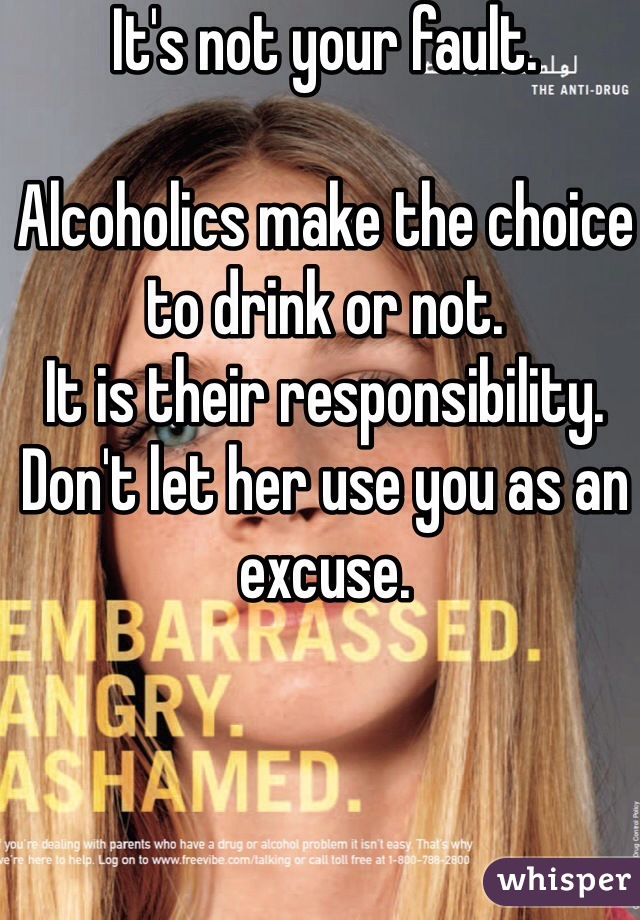 It's not your fault. 

Alcoholics make the choice to drink or not. 
It is their responsibility. 
Don't let her use you as an excuse. 
