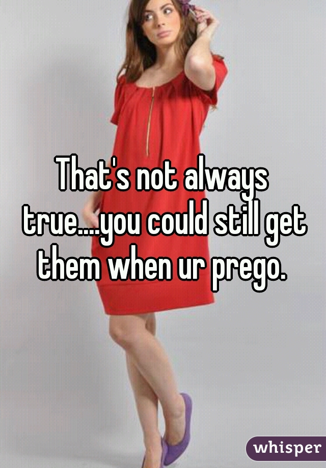 That's not always true....you could still get them when ur prego. 