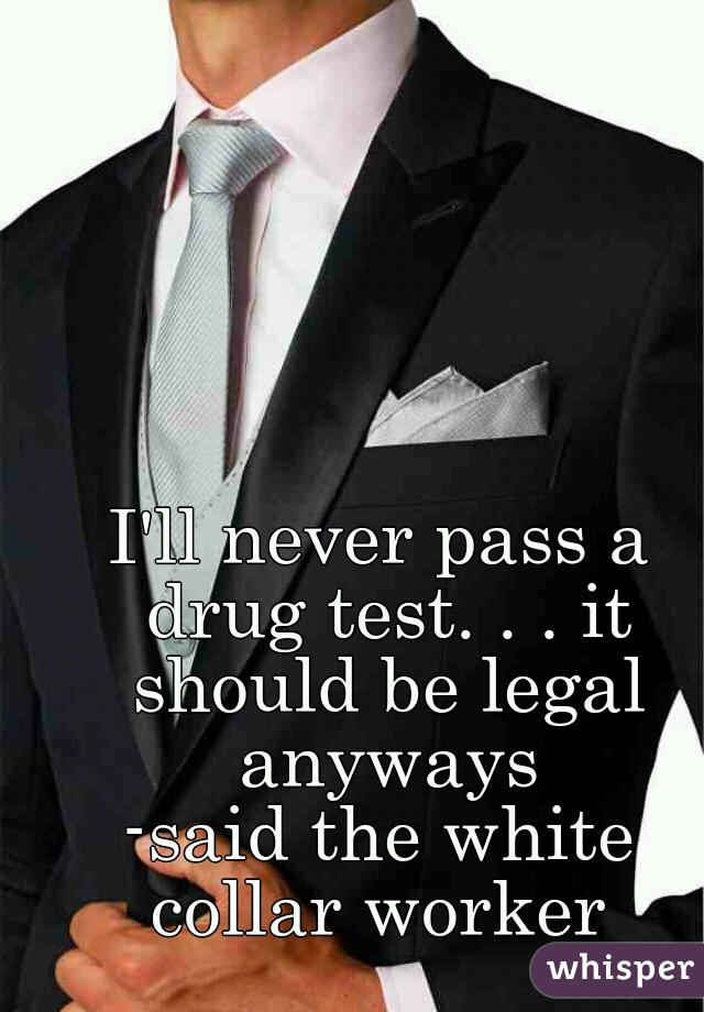 I'll never pass a drug test. . . it should be legal anyways


-said the white collar worker 