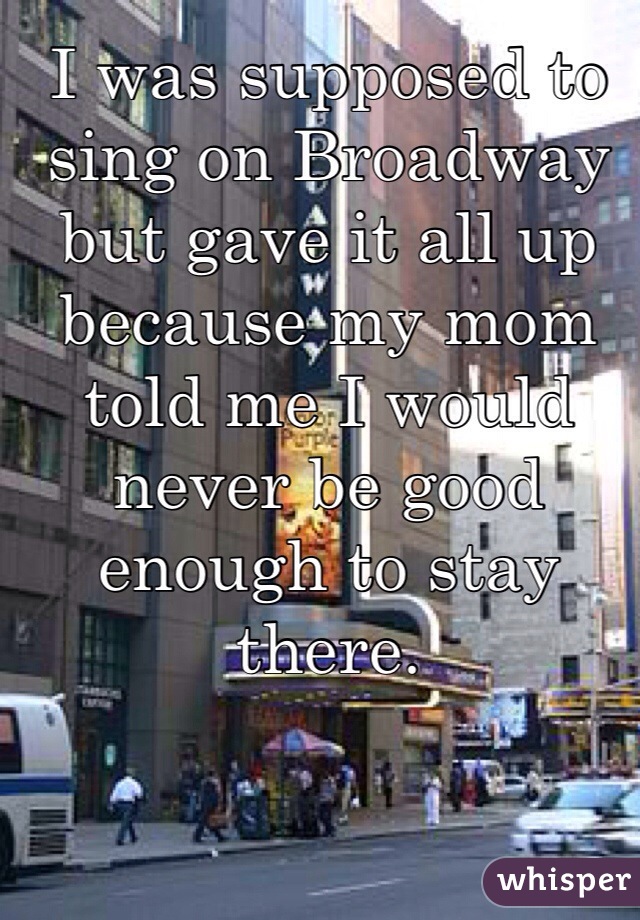 I was supposed to sing on Broadway but gave it all up because my mom told me I would never be good enough to stay there. 