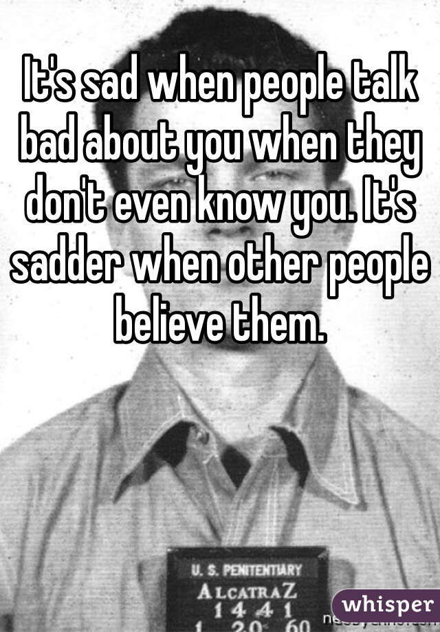 It's sad when people talk bad about you when they don't even know you. It's sadder when other people believe them.