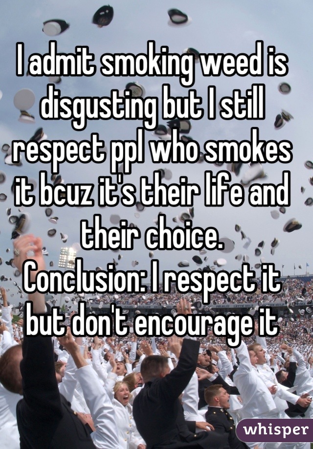 I admit smoking weed is disgusting but I still respect ppl who smokes it bcuz it's their life and their choice. 
Conclusion: I respect it but don't encourage it