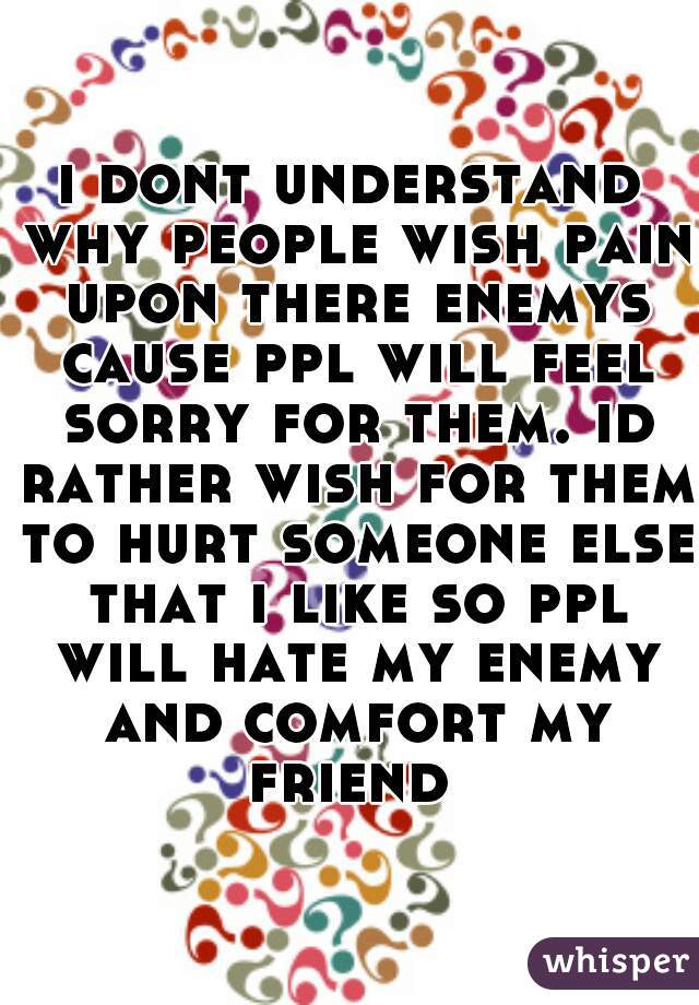 i dont understand why people wish pain upon there enemys cause ppl will feel sorry for them. id rather wish for them to hurt someone else that i like so ppl will hate my enemy and comfort my friend 