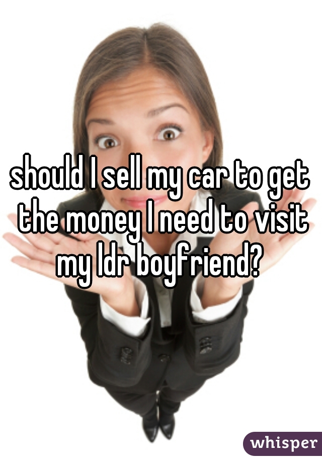 should I sell my car to get the money I need to visit my ldr boyfriend? 
