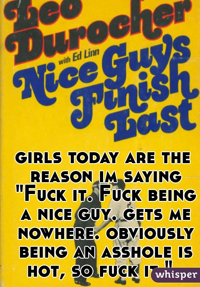 girls today are the reason im saying "Fuck it. Fuck being a nice guy. gets me nowhere. obviously being an asshole is hot, so fuck it."  