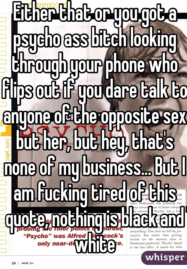 Either that or you got a psycho ass bitch looking through your phone who flips out if you dare talk to anyone of the opposite sex but her, but hey, that's none of my business... But I am fucking tired of this quote, nothing is black and white