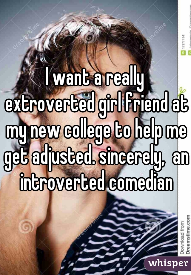 I want a really extroverted girl friend at my new college to help me get adjusted. sincerely,  an introverted comedian