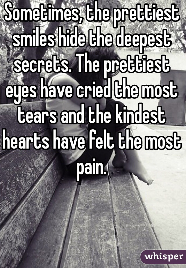 Sometimes, the prettiest smiles hide the deepest secrets. The prettiest eyes have cried the most tears and the kindest hearts have felt the most pain.