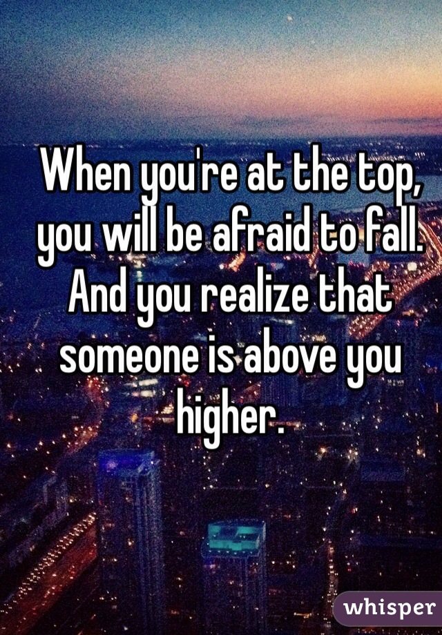 When you're at the top, you will be afraid to fall. And you realize that someone is above you higher.