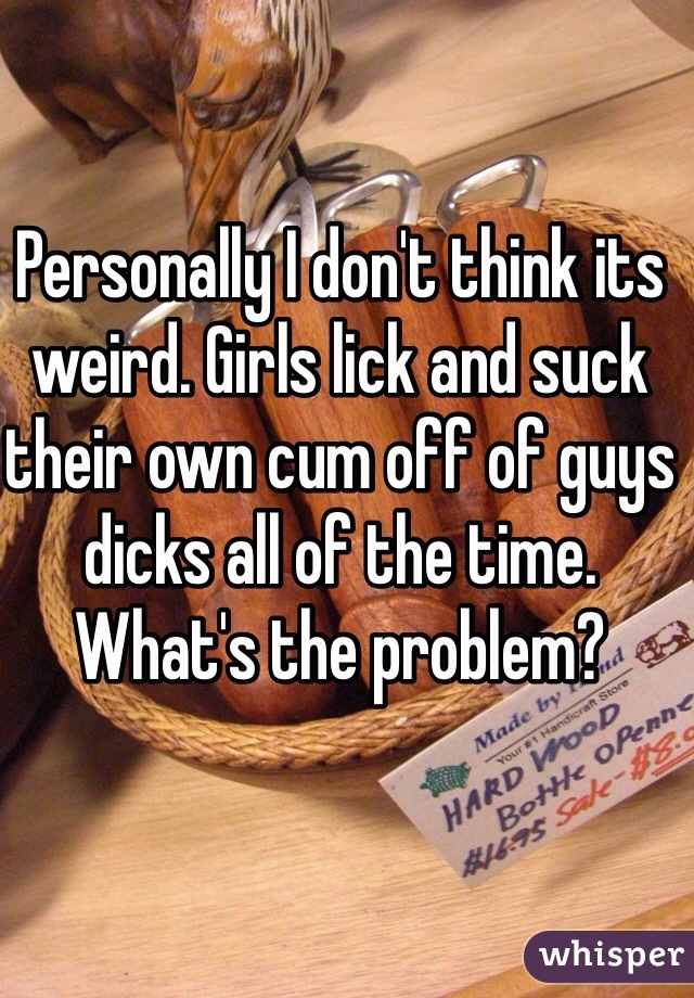 Personally I don't think its weird. Girls lick and suck their own cum off of guys dicks all of the time. What's the problem? 