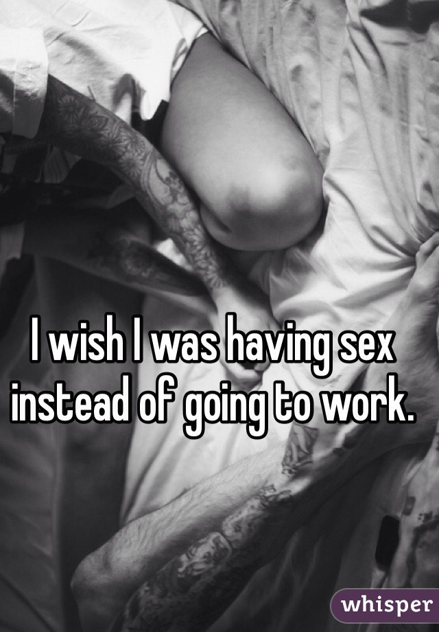 I wish I was having sex instead of going to work. 