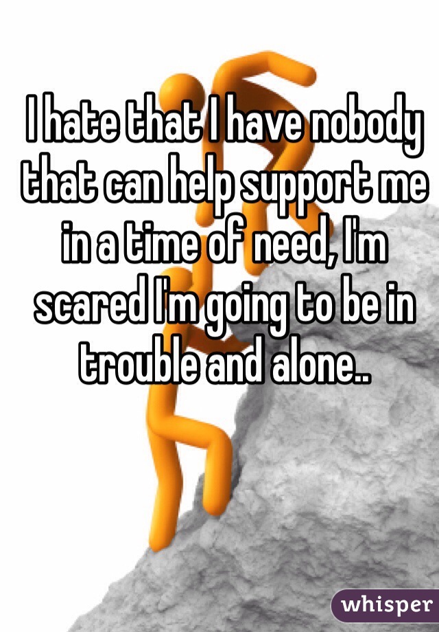 I hate that I have nobody that can help support me in a time of need, I'm scared I'm going to be in trouble and alone..