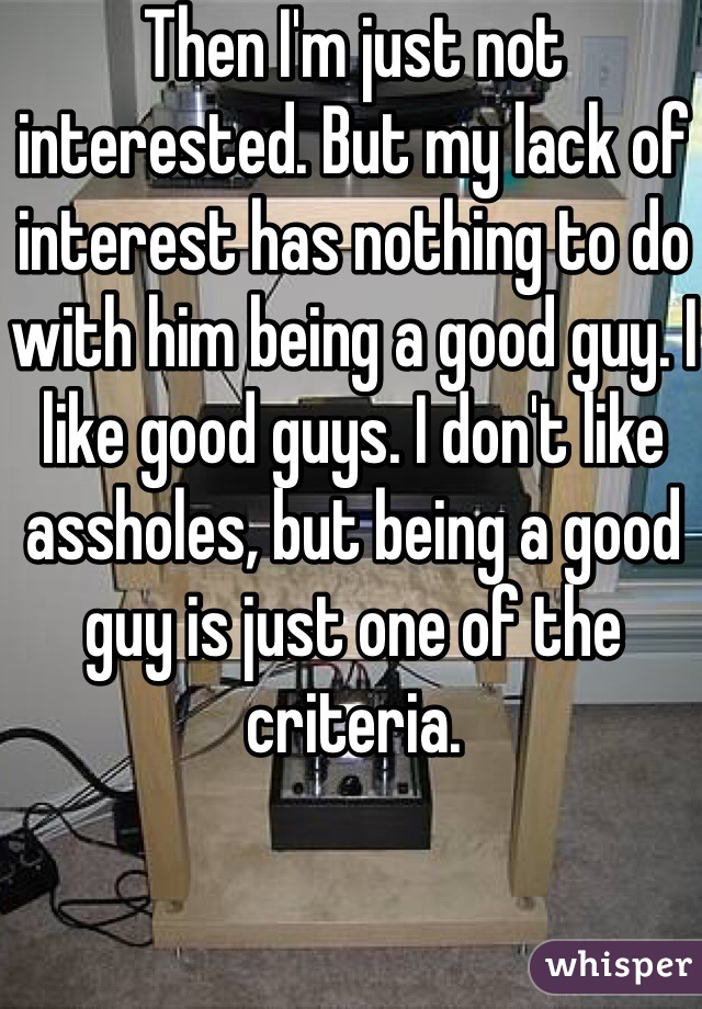 Then I'm just not interested. But my lack of interest has nothing to do with him being a good guy. I like good guys. I don't like assholes, but being a good guy is just one of the criteria. 