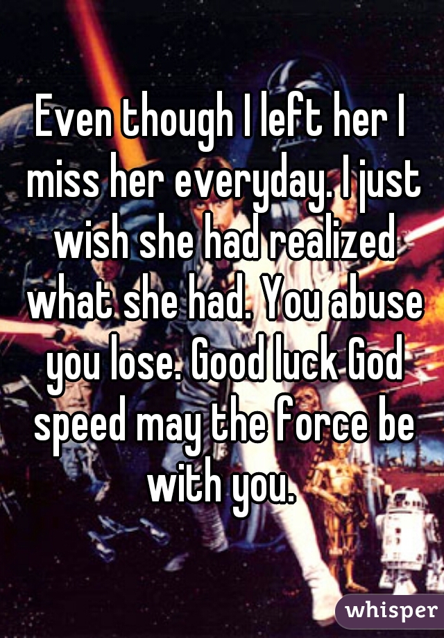 Even though I left her I miss her everyday. I just wish she had realized what she had. You abuse you lose. Good luck God speed may the force be with you. 