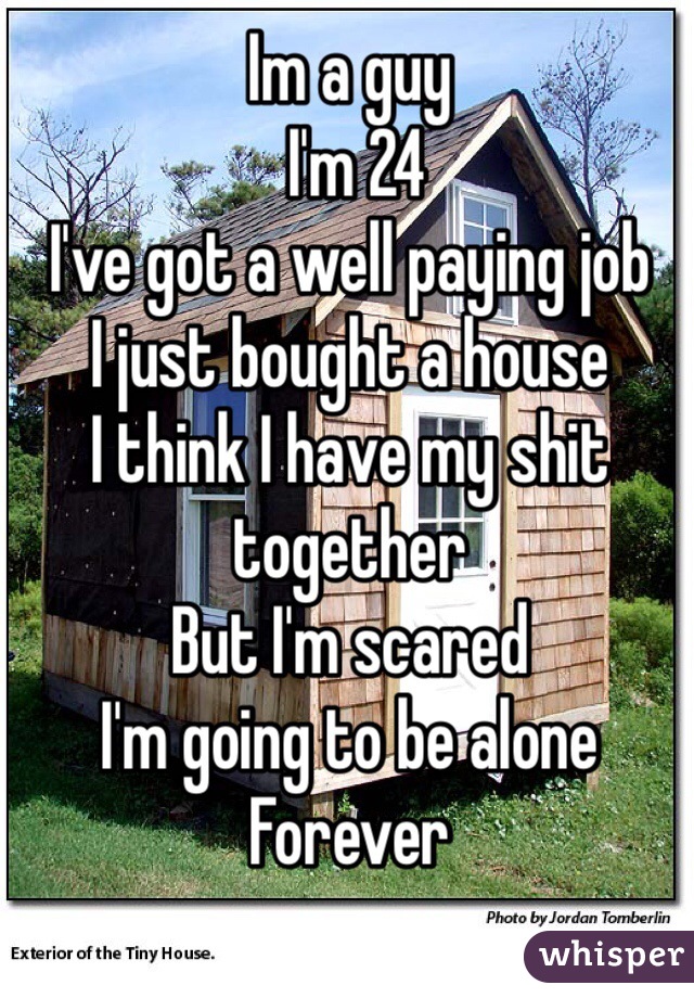 Im a guy
 I'm 24
I've got a well paying job
I just bought a house
I think I have my shit together 
But I'm scared 
I'm going to be alone 
Forever 