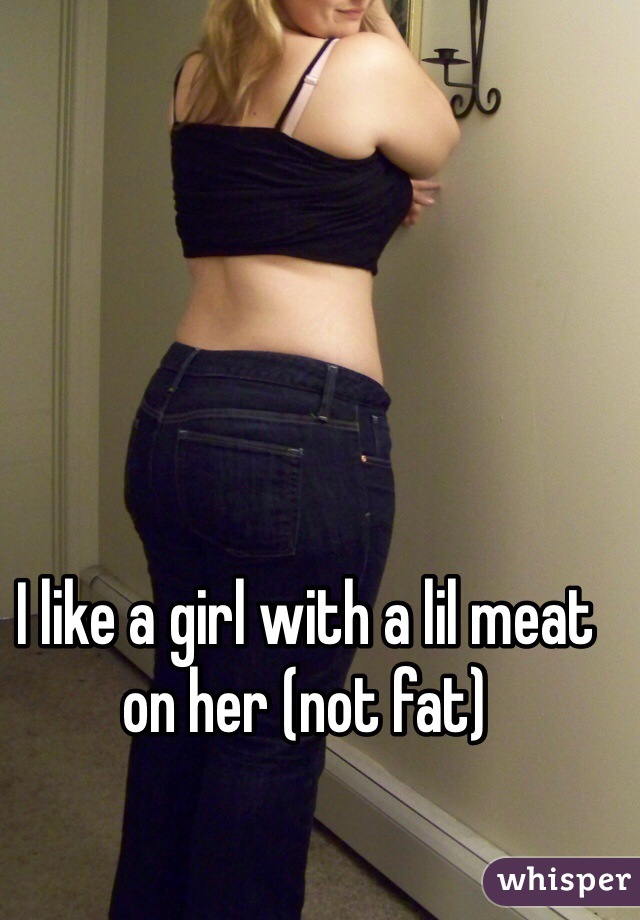 I like a girl with a lil meat on her (not fat)