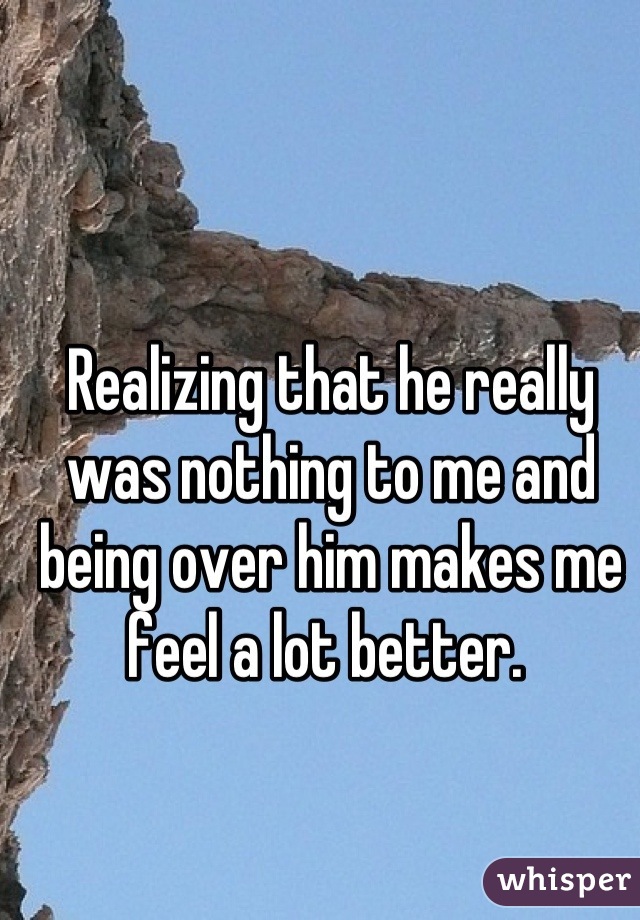 Realizing that he really was nothing to me and being over him makes me feel a lot better. 