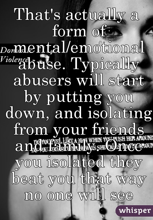 That's actually a form of mental/emotional abuse. Typically abusers will start by putting you down, and isolating from your friends and family. Once you isolated they beat you that way no one will see