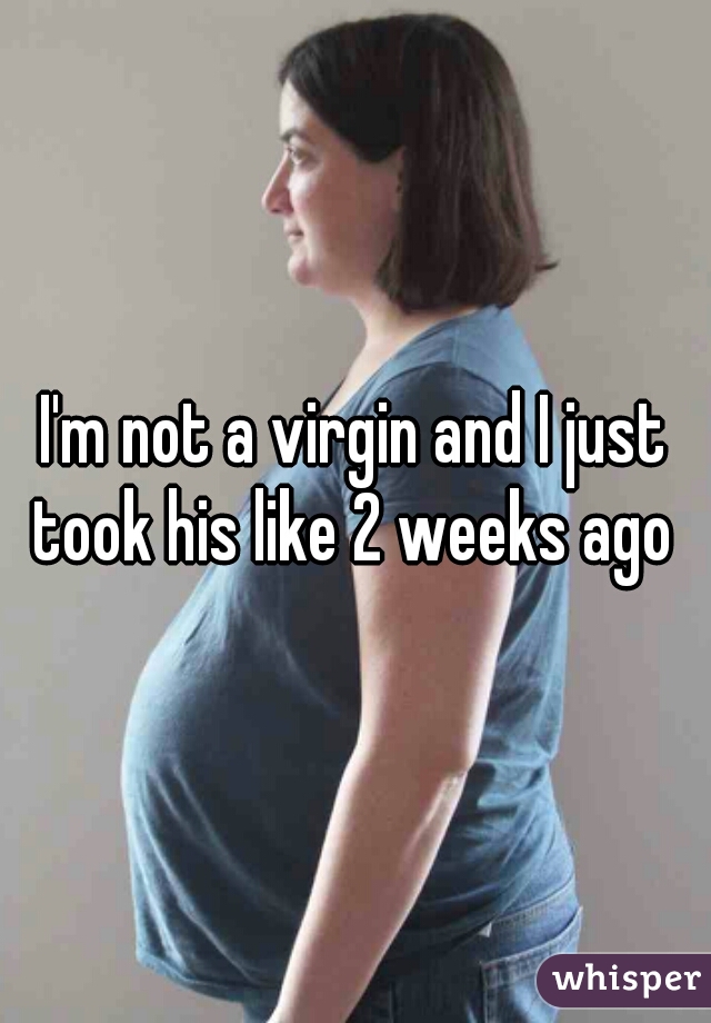 I'm not a virgin and I just took his like 2 weeks ago 