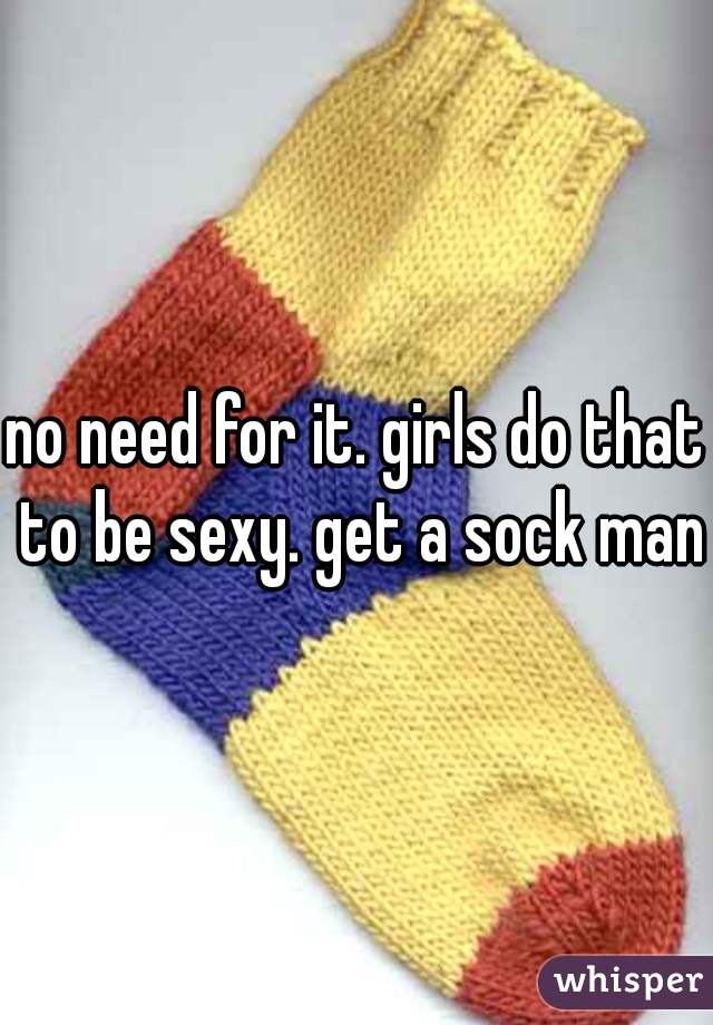 no need for it. girls do that to be sexy. get a sock man