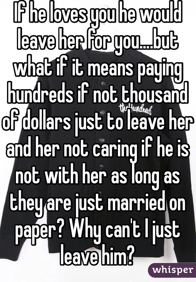 If he loves you he would leave her for you....but what if it means paying hundreds if not thousand of dollars just to leave her and her not caring if he is not with her as long as they are just married on paper? Why can't I just leave him? 