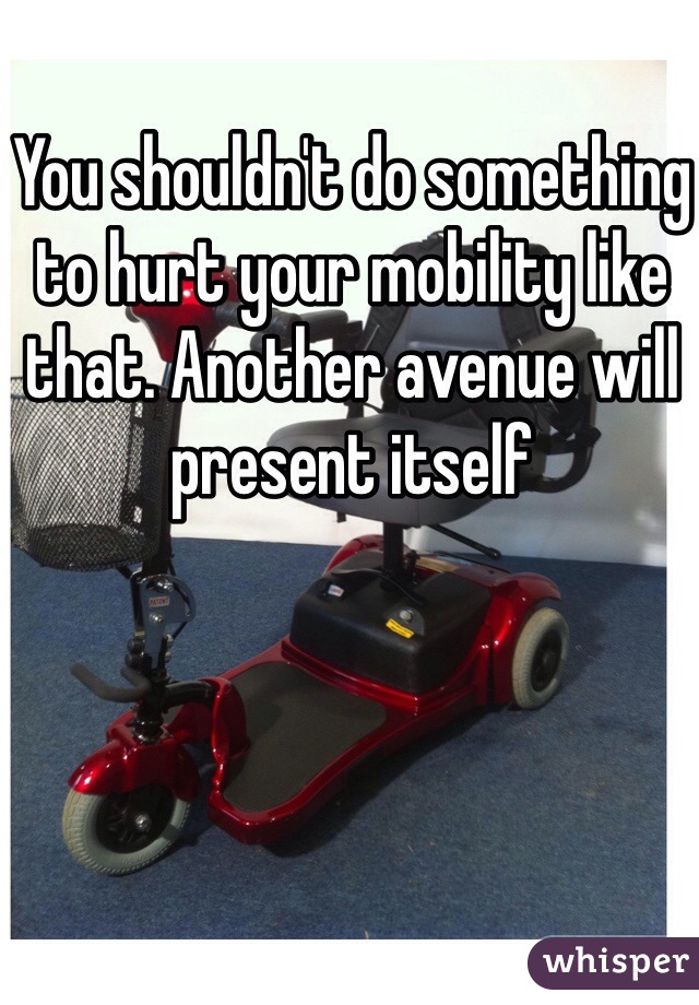 You shouldn't do something to hurt your mobility like that. Another avenue will present itself