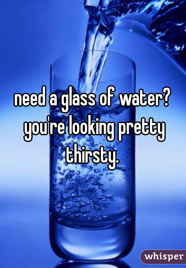 need a glass of water? you're looking pretty thirsty. 