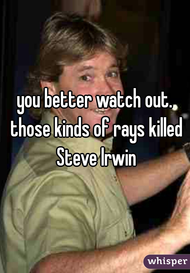 you better watch out. those kinds of rays killed Steve Irwin