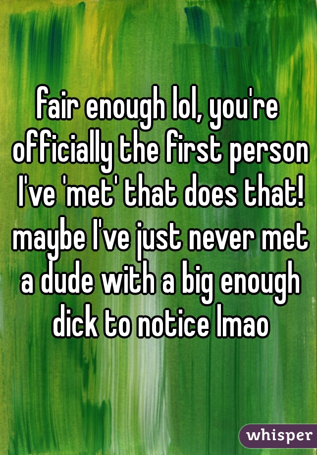 fair enough lol, you're officially the first person I've 'met' that does that! maybe I've just never met a dude with a big enough dick to notice lmao