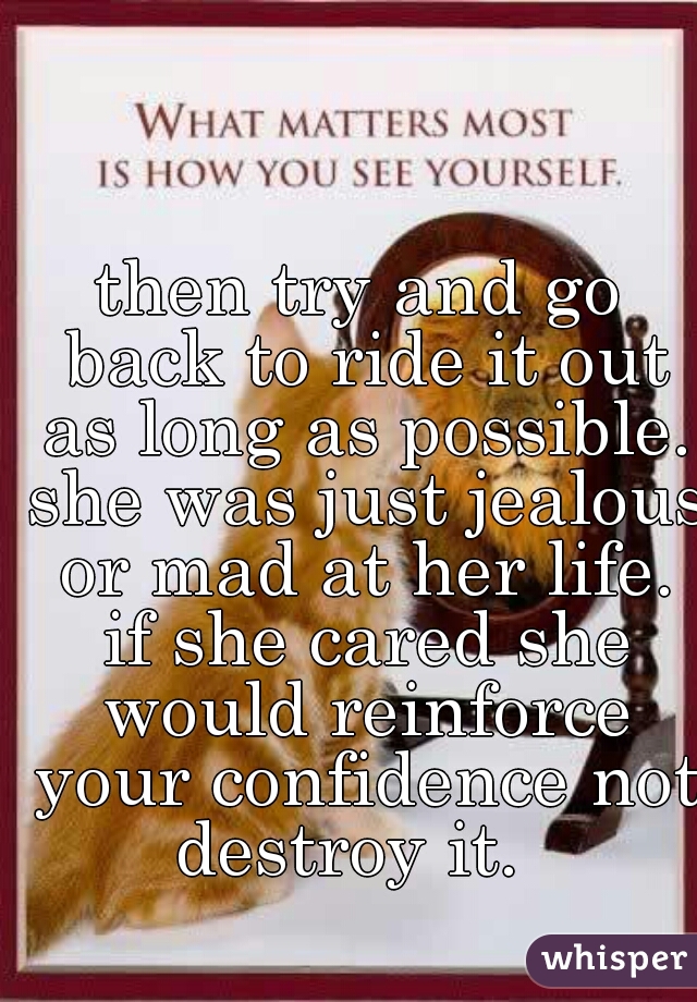 then try and go back to ride it out as long as possible. she was just jealous or mad at her life. if she cared she would reinforce your confidence not destroy it.  