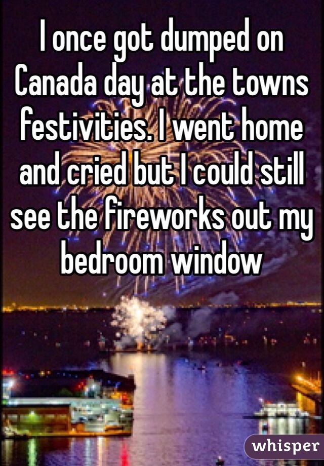 I once got dumped on Canada day at the towns festivities. I went home and cried but I could still see the fireworks out my bedroom window