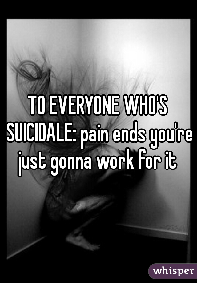TO EVERYONE WHO'S SUICIDALE: pain ends you're just gonna work for it 