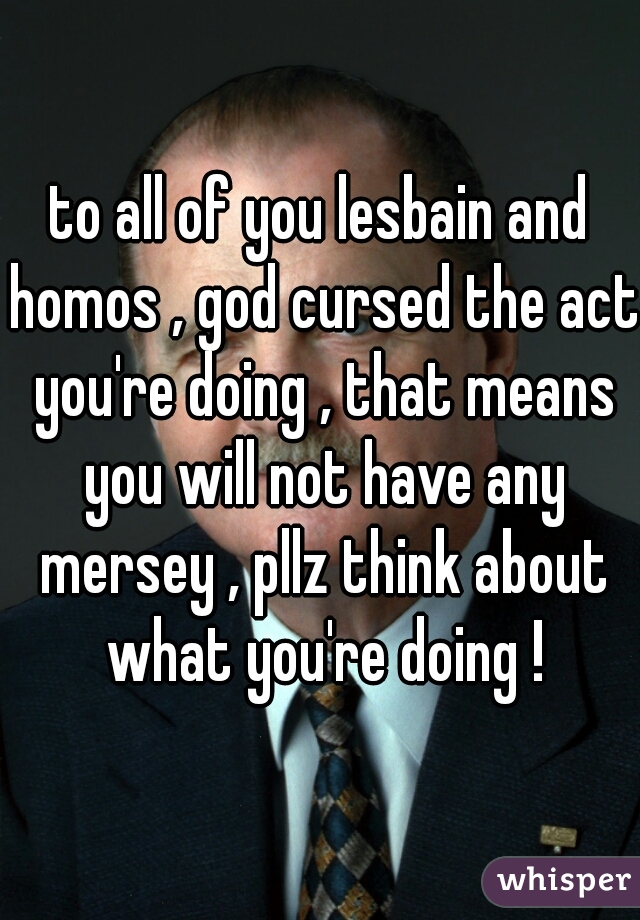 to all of you lesbain and homos , god cursed the act you're doing , that means you will not have any mersey , pllz think about what you're doing !