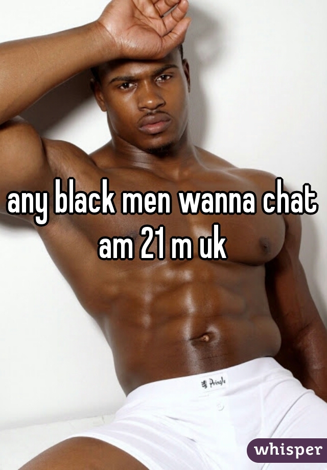 any black men wanna chat am 21 m uk 