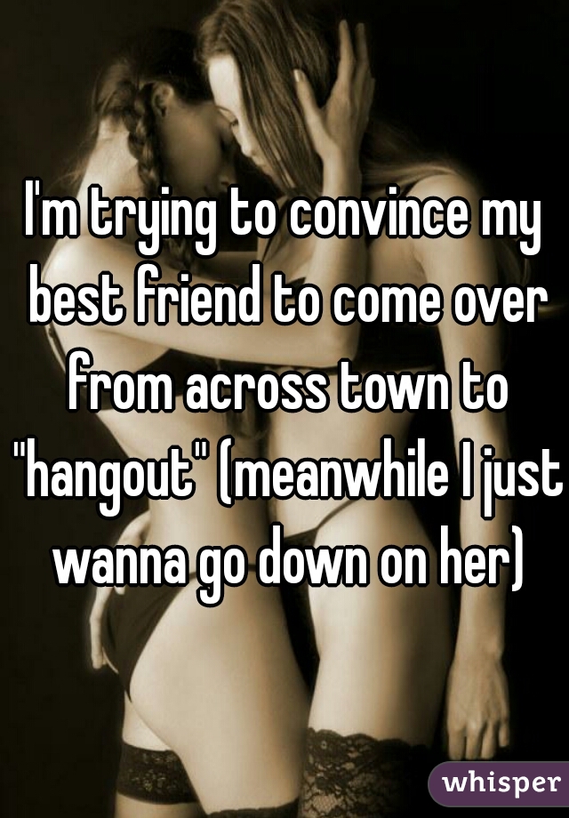 I'm trying to convince my best friend to come over from across town to "hangout" (meanwhile I just wanna go down on her)