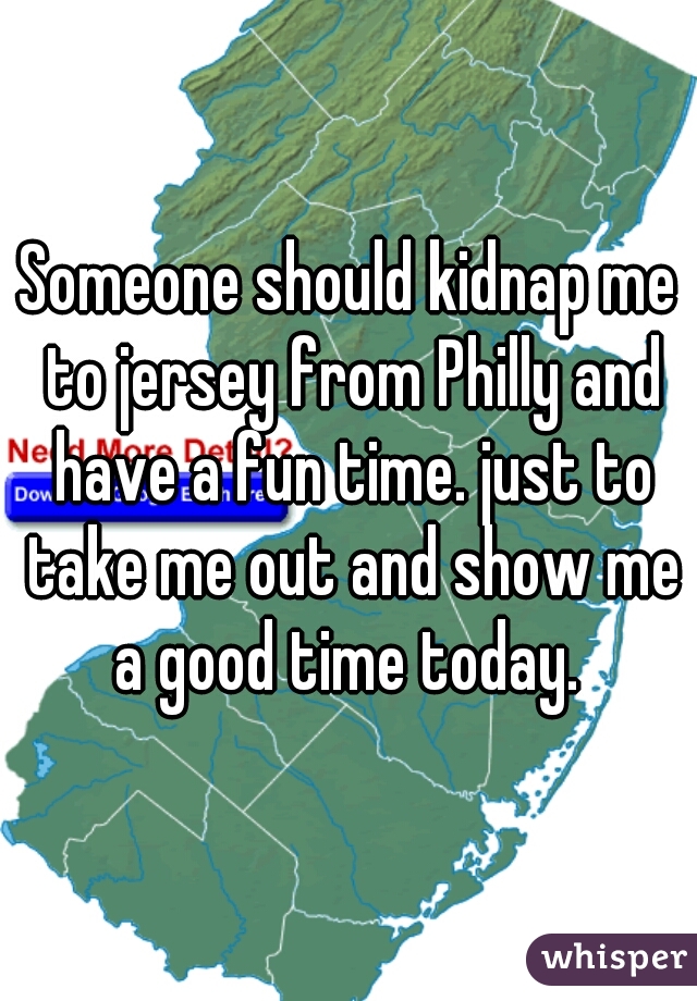 Someone should kidnap me to jersey from Philly and have a fun time. just to take me out and show me a good time today. 