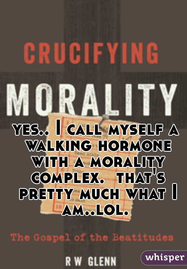 yes.. I call myself a walking hormone with a morality complex.  that's pretty much what I am..lol. 