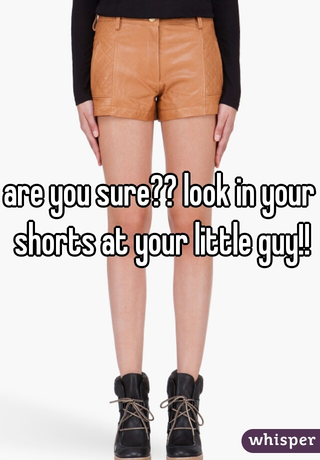 are you sure?? look in your shorts at your little guy!!