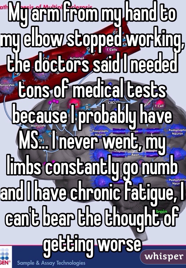 My arm from my hand to my elbow stopped working, the doctors said I needed tons of medical tests because I probably have MS... I never went, my limbs constantly go numb and I have chronic fatigue, I can't bear the thought of getting worse
